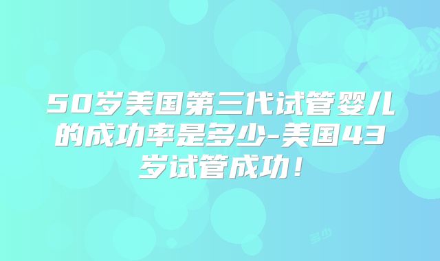 50岁美国第三代试管婴儿的成功率是多少-美国43岁试管成功！