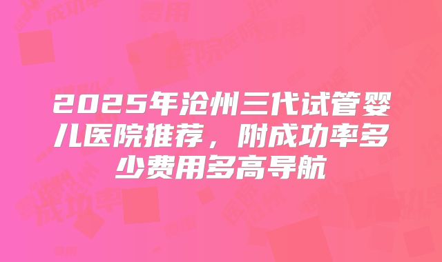 2025年沧州三代试管婴儿医院推荐，附成功率多少费用多高导航