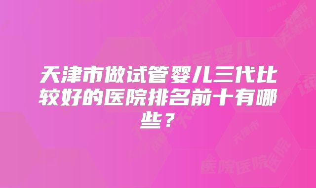 天津市做试管婴儿三代比较好的医院排名前十有哪些？