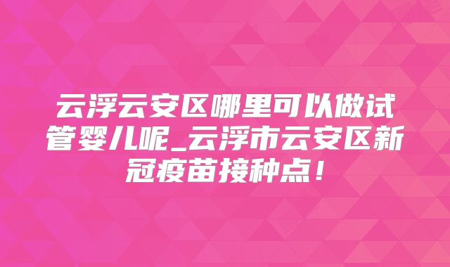 云浮云安区哪里可以做试管婴儿呢_云浮市云安区新冠疫苗接种点！
