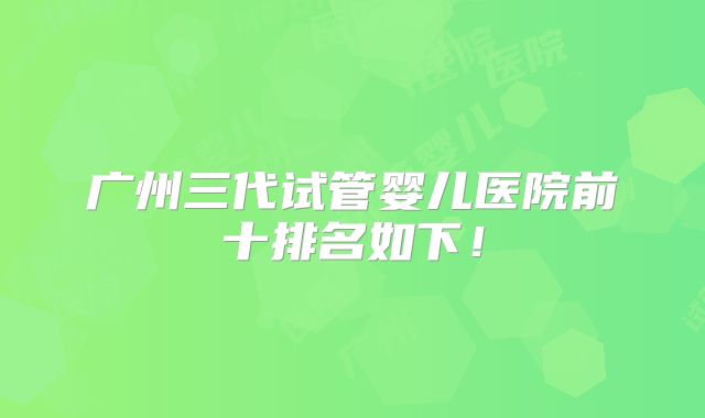广州三代试管婴儿医院前十排名如下！