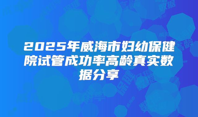 2025年威海市妇幼保健院试管成功率高龄真实数据分享