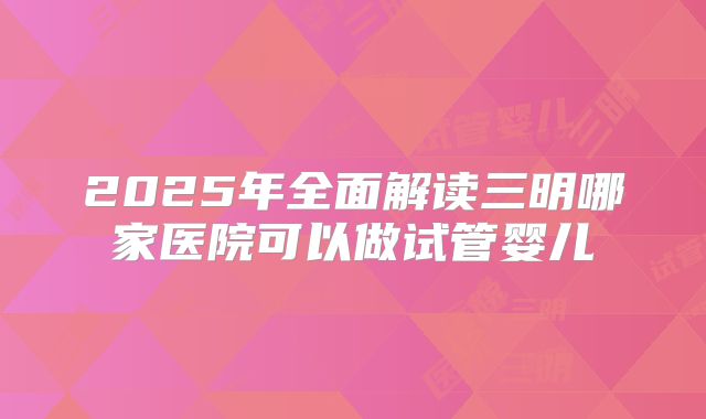 2025年全面解读三明哪家医院可以做试管婴儿