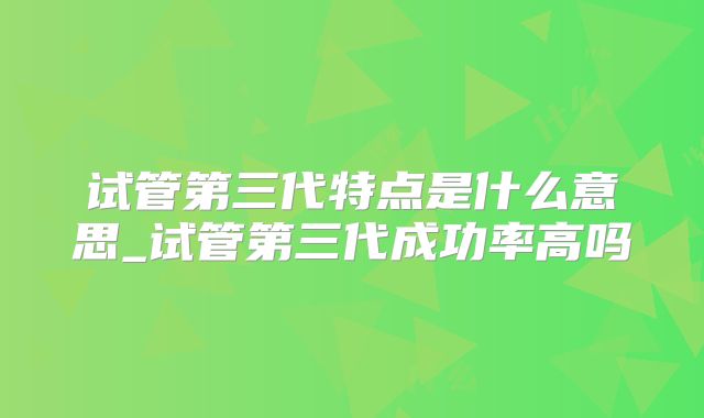 试管第三代特点是什么意思_试管第三代成功率高吗