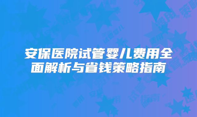 安保医院试管婴儿费用全面解析与省钱策略指南