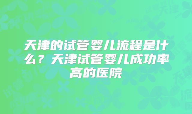天津的试管婴儿流程是什么？天津试管婴儿成功率高的医院