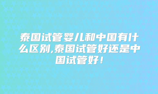 泰国试管婴儿和中国有什么区别,泰国试管好还是中国试管好！