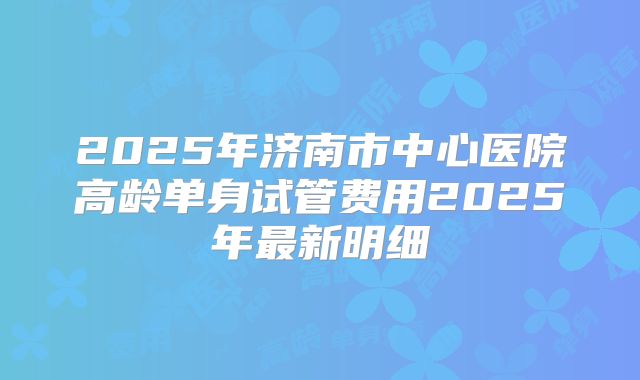 2025年济南市中心医院高龄单身试管费用2025年最新明细