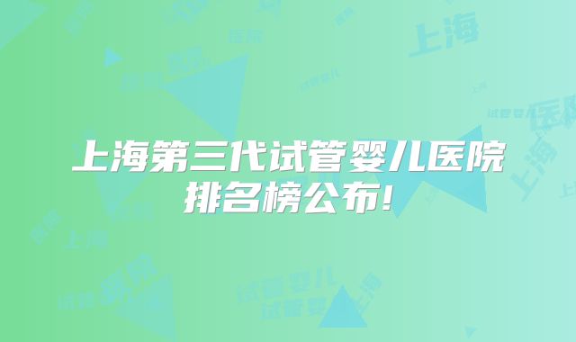 上海第三代试管婴儿医院排名榜公布!