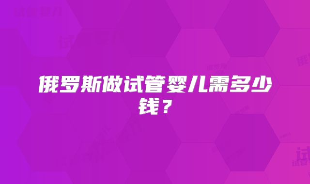 俄罗斯做试管婴儿需多少钱？