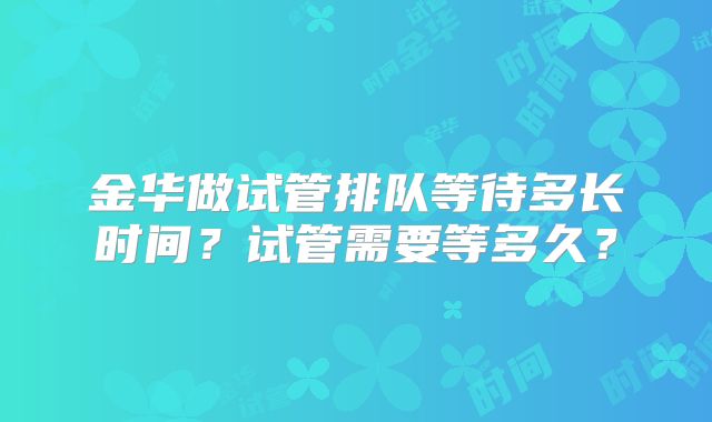 金华做试管排队等待多长时间？试管需要等多久？