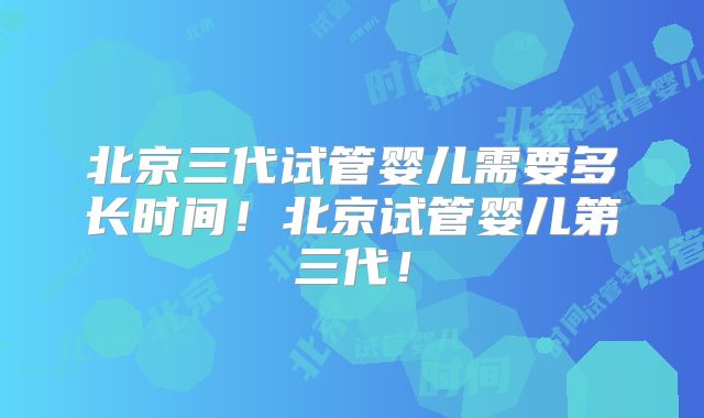 北京三代试管婴儿需要多长时间！北京试管婴儿第三代！