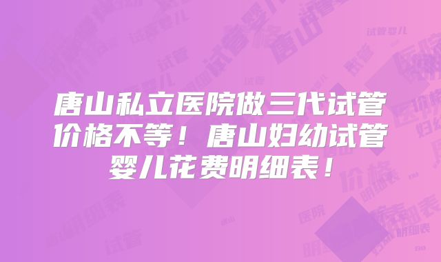 唐山私立医院做三代试管价格不等！唐山妇幼试管婴儿花费明细表！