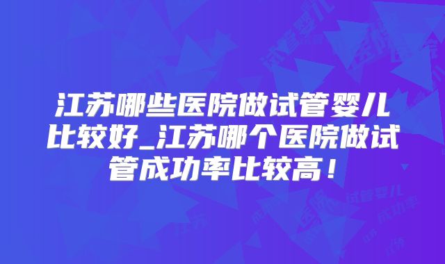 江苏哪些医院做试管婴儿比较好_江苏哪个医院做试管成功率比较高！