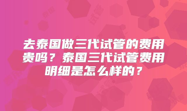 去泰国做三代试管的费用贵吗？泰国三代试管费用明细是怎么样的？