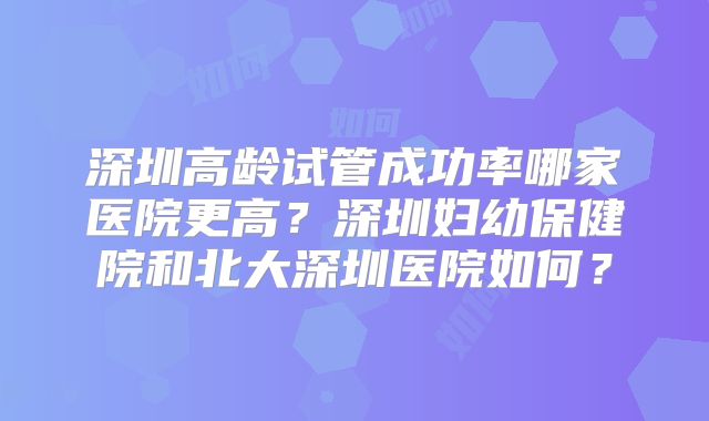 深圳高龄试管成功率哪家医院更高？深圳妇幼保健院和北大深圳医院如何？