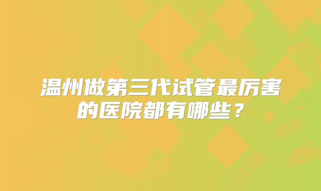温州做第三代试管最厉害的医院都有哪些？