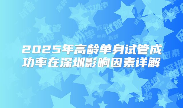 2025年高龄单身试管成功率在深圳影响因素详解