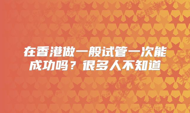在香港做一般试管一次能成功吗?很多人不知道
