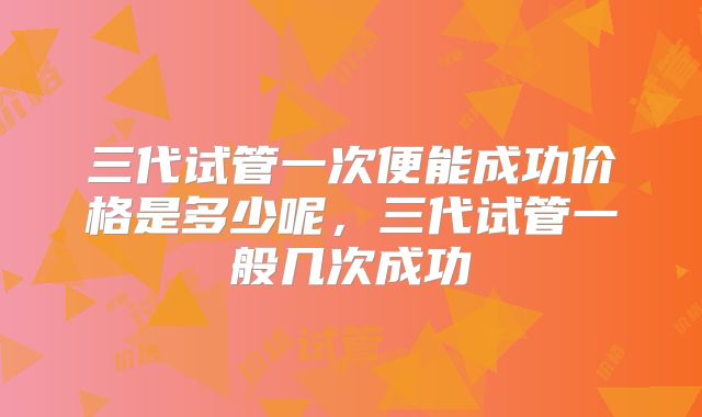 三代试管一次便能成功价格是多少呢，三代试管一般几次成功