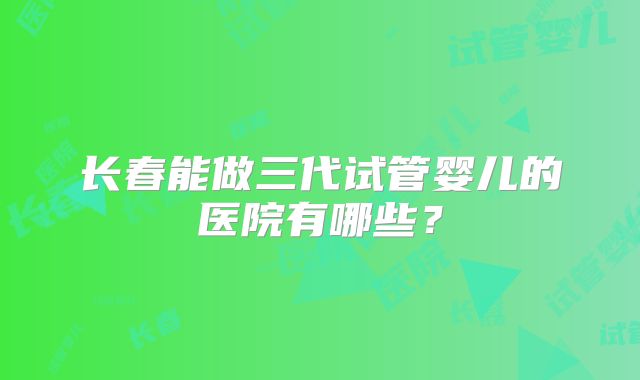 长春能做三代试管婴儿的医院有哪些？