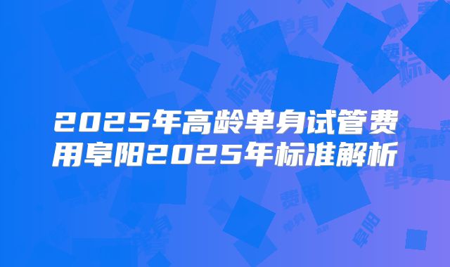 2025年高龄单身试管费用阜阳2025年标准解析