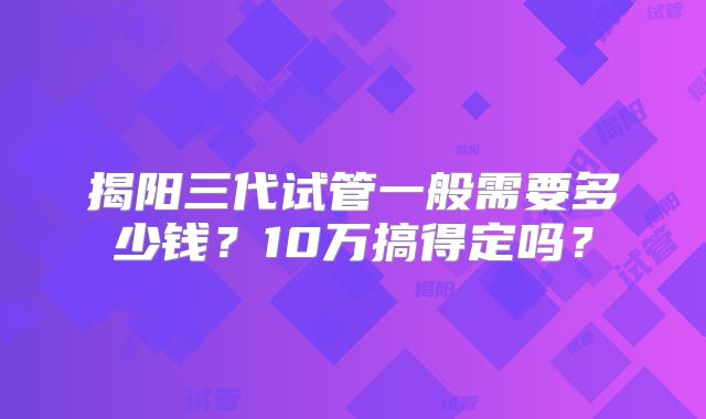 揭阳三代试管一般需要多少钱？10万搞得定吗？