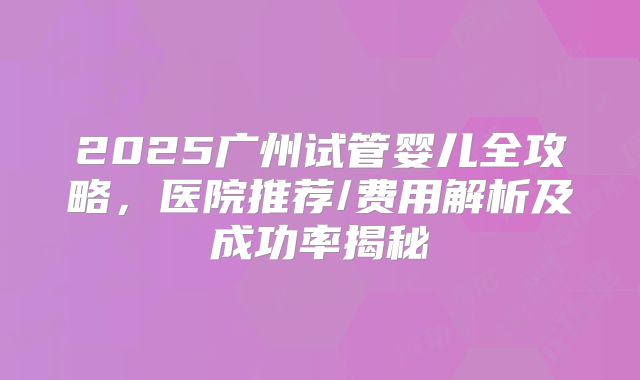 2025广州试管婴儿全攻略，医院推荐/费用解析及成功率揭秘