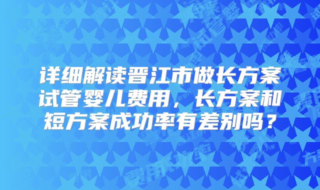 详细解读晋江市做长方案试管婴儿费用，长方案和短方案成功率有差别吗？