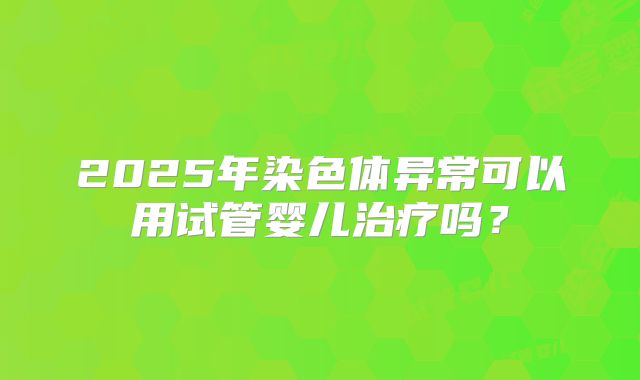 2025年染色体异常可以用试管婴儿治疗吗？