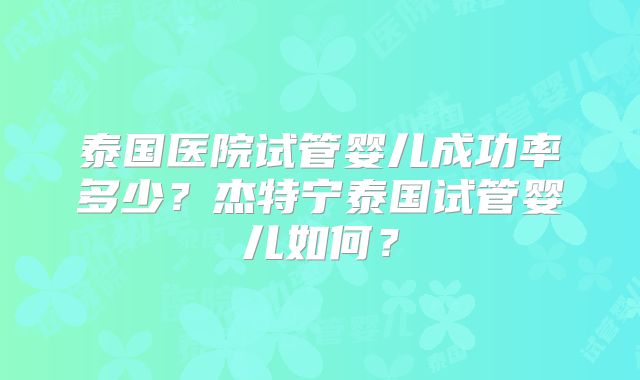 泰国医院试管婴儿成功率多少?杰特宁泰国试管婴儿如何?