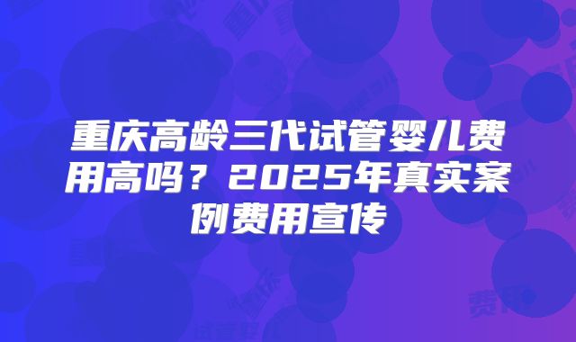 重庆高龄三代试管婴儿费用高吗？2025年真实案例费用宣传