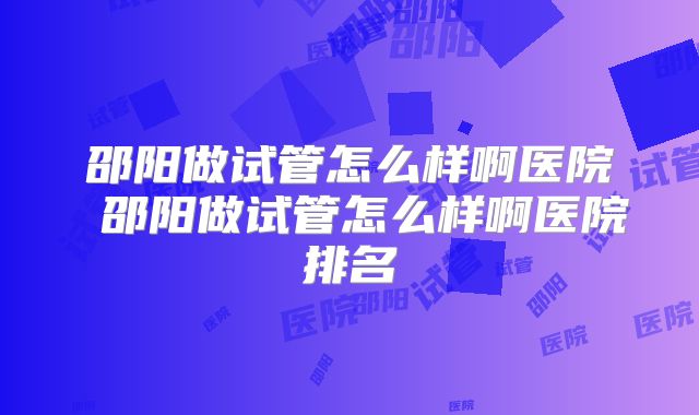 邵阳做试管怎么样啊医院 邵阳做试管怎么样啊医院排名