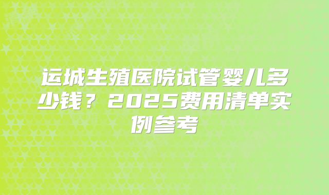 运城生殖医院试管婴儿多少钱?2025费用清单实例参考