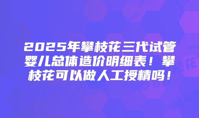 2025年攀枝花三代试管婴儿总体造价明细表！攀枝花可以做人工授精吗！