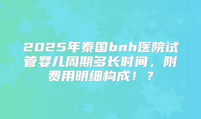 2025年泰国bnh医院试管婴儿周期多长时间，附费用明细构成！？