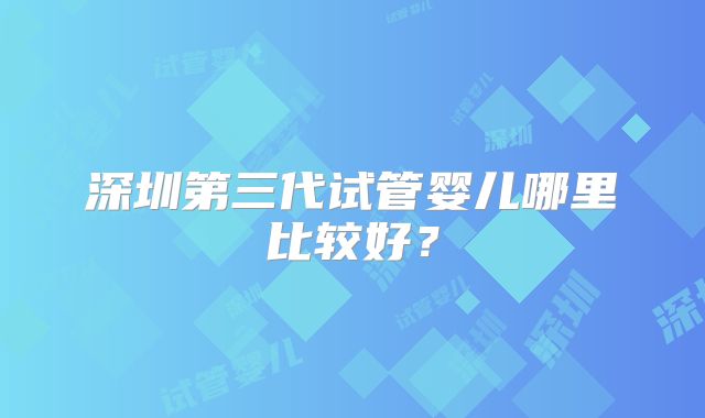 深圳第三代试管婴儿哪里比较好?