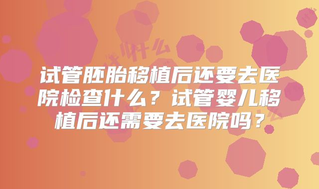 试管胚胎移植后还要去医院检查什么?试管婴儿移植后还需要去医院吗?