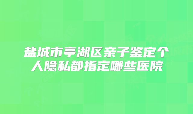 盐城市亭湖区亲子鉴定个人隐私都指定哪些医院