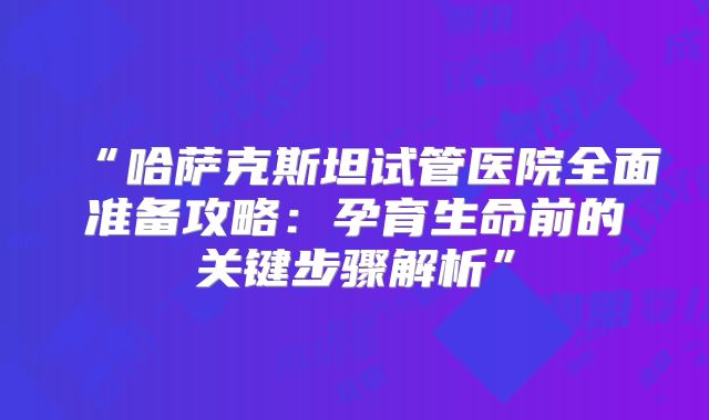 “哈萨克斯坦试管医院全面准备攻略：孕育生命前的关键步骤解析”