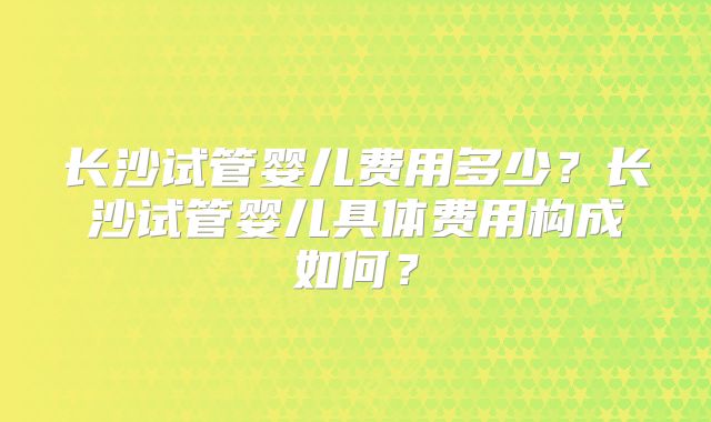 长沙试管婴儿费用多少？长沙试管婴儿具体费用构成如何？