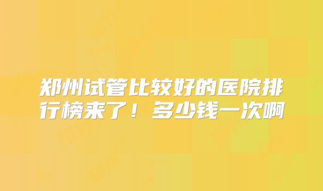 郑州试管比较好的医院排行榜来了！多少钱一次啊