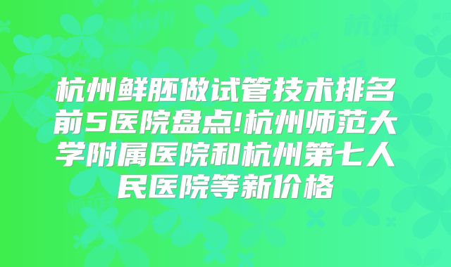 杭州鲜胚做试管技术排名前5医院盘点!杭州师范大学附属医院和杭州第七人民医院等新价格
