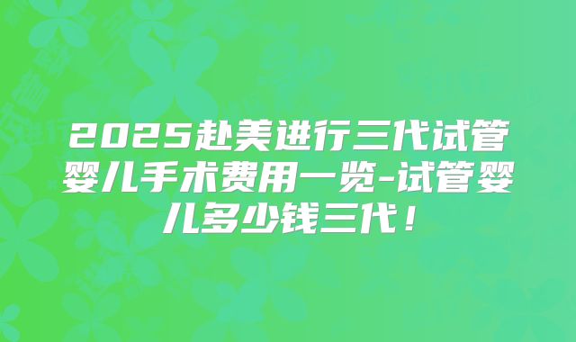 2025赴美进行三代试管婴儿手术费用一览-试管婴儿多少钱三代！