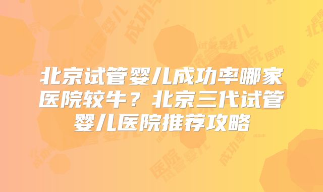 北京试管婴儿成功率哪家医院较牛？北京三代试管婴儿医院推荐攻略