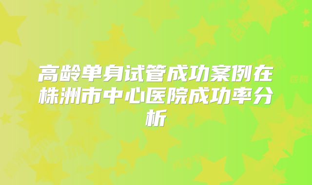 高龄单身试管成功案例在株洲市中心医院成功率分析