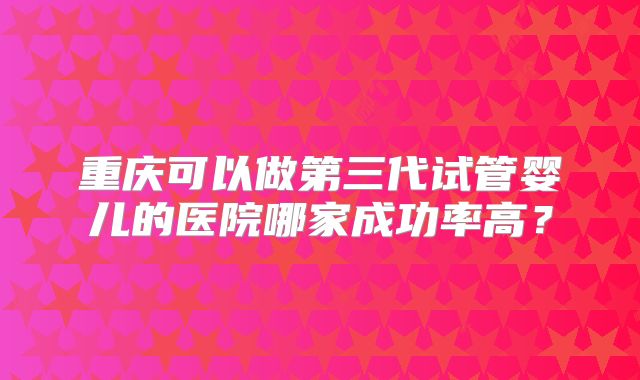 重庆可以做第三代试管婴儿的医院哪家成功率高?