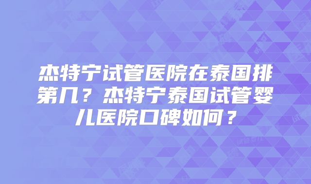 杰特宁试管医院在泰国排第几？杰特宁泰国试管婴儿医院口碑如何？