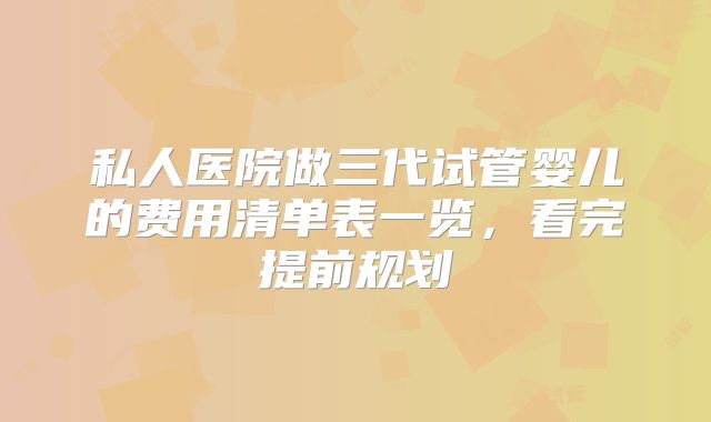 私人医院做三代试管婴儿的费用清单表一览，看完提前规划
