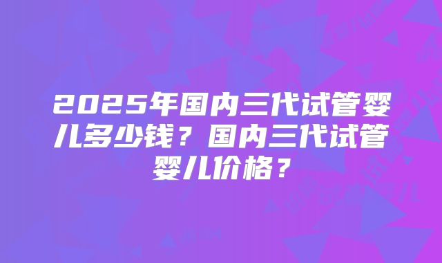 2025年国内三代试管婴儿多少钱？国内三代试管婴儿价格？